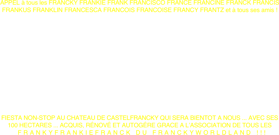 APPEL à tous les FRANCKY FRANKIE FRANK FRANCISCO FRANCE FRANCINE FRANCK FRANCIS FRANKUS FRANKLIN FRANCESCA FRANCOIS FRANCOISE FRANCY FRANTZ et à tous ses amis !














FIESTA NON-STOP AU CHATEAU DE CASTELFRANCKY QUI SERA BIENTOT A NOUS ... AVEC SES 100 HECTARES ... ACQUIS, RÉNOVÉ ET AUTOGÉRE GRACE A L’ASSOCIATION DE TOUS LES
 FRANKYFRANKIEFRANCK DU FRANCKYWORLDLAND !!! 